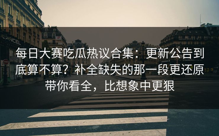 每日大赛吃瓜热议合集：更新公告到底算不算？补全缺失的那一段更还原带你看全，比想象中更狠