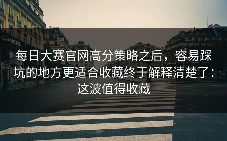每日大赛官网高分策略之后，容易踩坑的地方更适合收藏终于解释清楚了：这波值得收藏