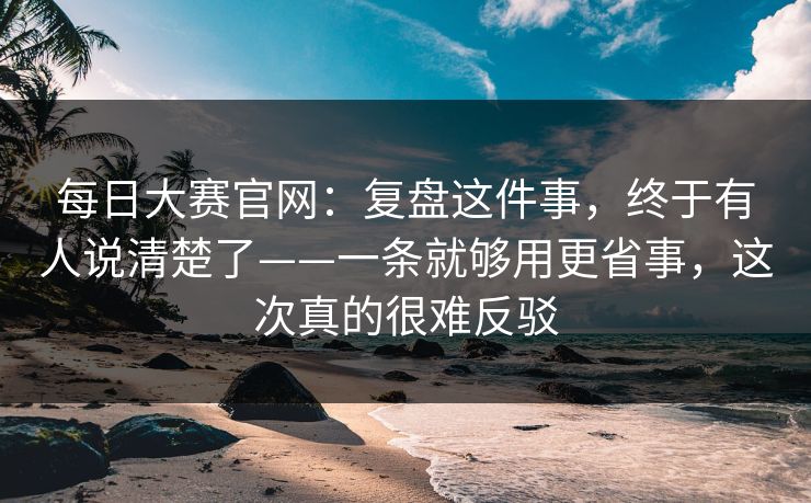 每日大赛官网:复盘这件事,终于有人说清楚了——一条就够用更省事,这次真的很难反驳 每日大赛官网:复盘这件事,终于有人说清楚了——一条就够用更省事,这次真的很难反驳
