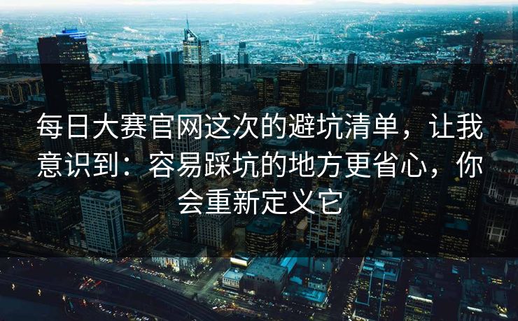 每日大赛官网这次的避坑清单，让我意识到：容易踩坑的地方更省心，你会重新定义它