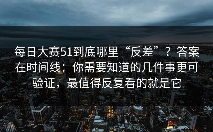 每日大赛51到底哪里“反差”？答案在时间线：你需要知道的几件事更可验证，最值得反复看的就是它