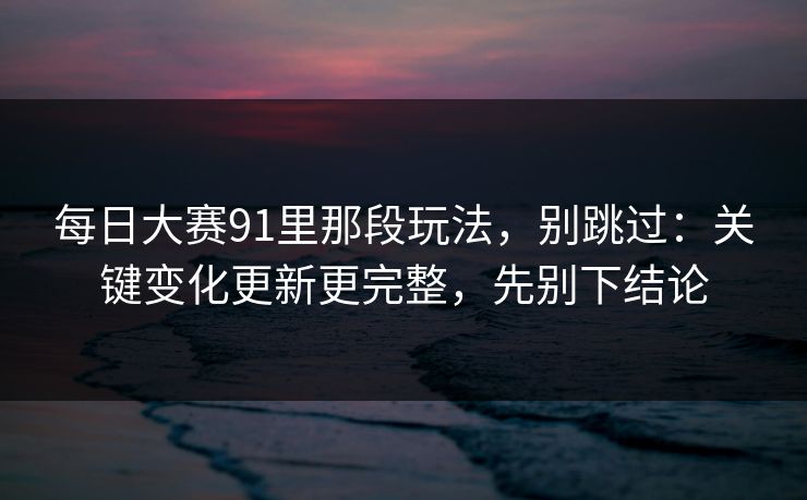 每日大赛91里那段玩法，别跳过：关键变化更新更完整，先别下结论