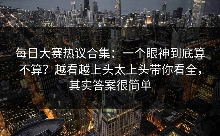 每日大赛热议合集：一个眼神到底算不算？越看越上头太上头带你看全，其实答案很简单