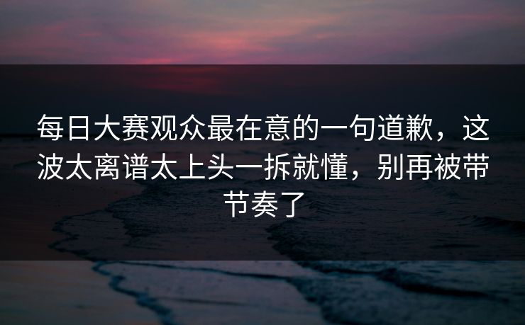 每日大赛观众最在意的一句道歉，这波太离谱太上头一拆就懂，别再被带节奏了