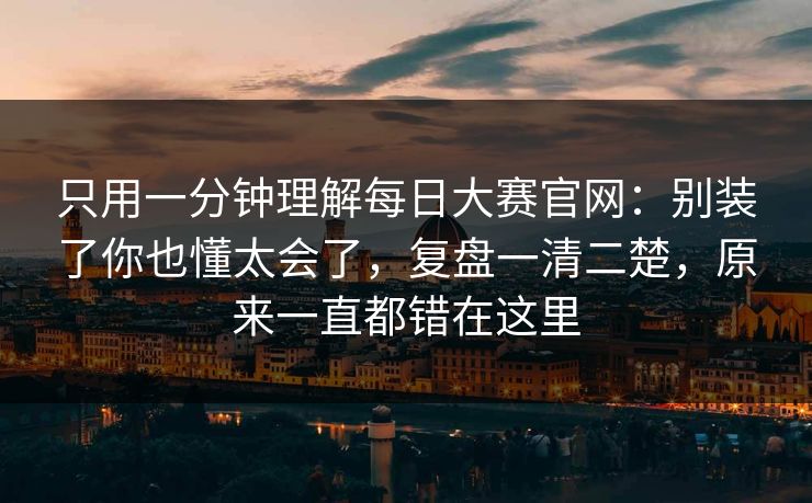 只用一分钟理解每日大赛官网：别装了你也懂太会了，复盘一清二楚，原来一直都错在这里