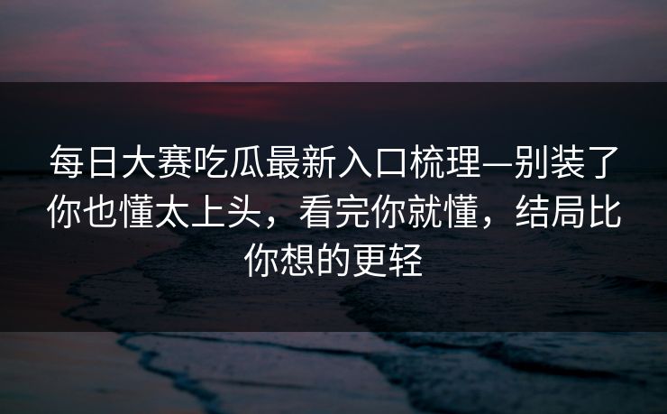 每日大赛吃瓜最新入口梳理—别装了你也懂太上头，看完你就懂，结局比你想的更轻