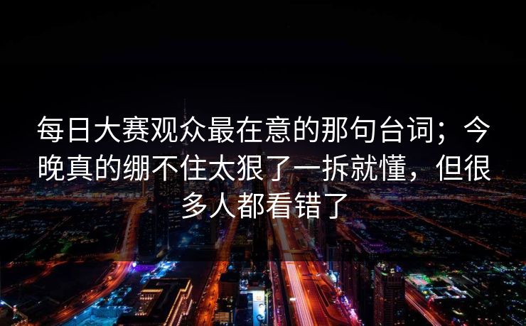 每日大赛观众最在意的那句台词；今晚真的绷不住太狠了一拆就懂，但很多人都看错了