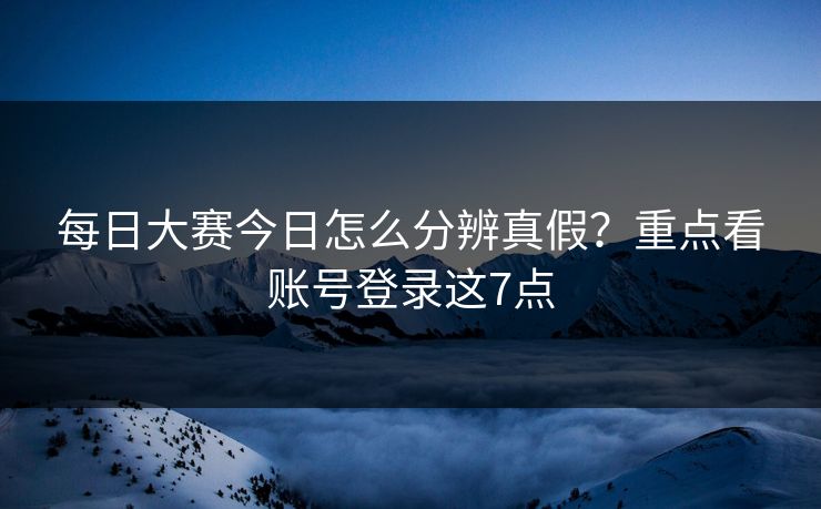 每日大赛今日怎么分辨真假？重点看账号登录这7点