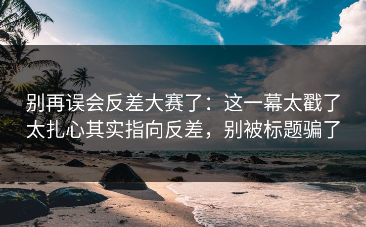 别再误会反差大赛了：这一幕太戳了太扎心其实指向反差，别被标题骗了