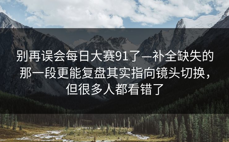 别再误会每日大赛91了—补全缺失的那一段更能复盘其实指向镜头切换，但很多人都看错了