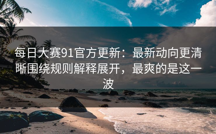 每日大赛91官方更新：最新动向更清晰围绕规则解释展开，最爽的是这一波