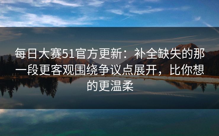 每日大赛51官方更新：补全缺失的那一段更客观围绕争议点展开，比你想的更温柔