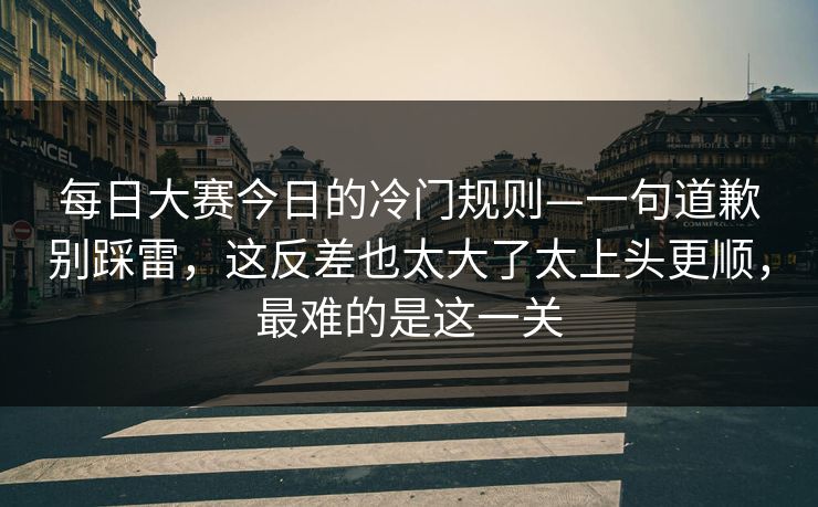 每日大赛今日的冷门规则—一句道歉别踩雷，这反差也太大了太上头更顺，最难的是这一关