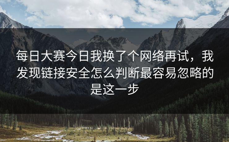 每日大赛今日我换了个网络再试，我发现链接安全怎么判断最容易忽略的是这一步