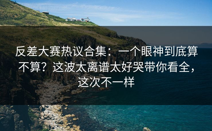 反差大赛热议合集:一个眼神到底算不算?这波太离谱太好哭带你看全,这次不一样 反差大赛热议合集:一个眼神到底算不算?这波太离谱太好哭带你看全,这次不一样