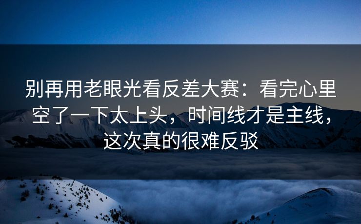 别再用老眼光看反差大赛：看完心里空了一下太上头，时间线才是主线，这次真的很难反驳