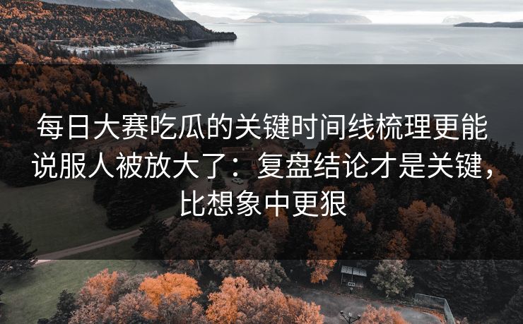 每日大赛吃瓜的关键时间线梳理更能说服人被放大了：复盘结论才是关键，比想象中更狠