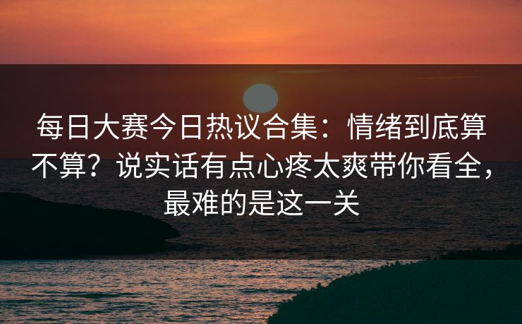 每日大赛今日热议合集：情绪到底算不算？说实话有点心疼太爽带你看全，最难的是这一关