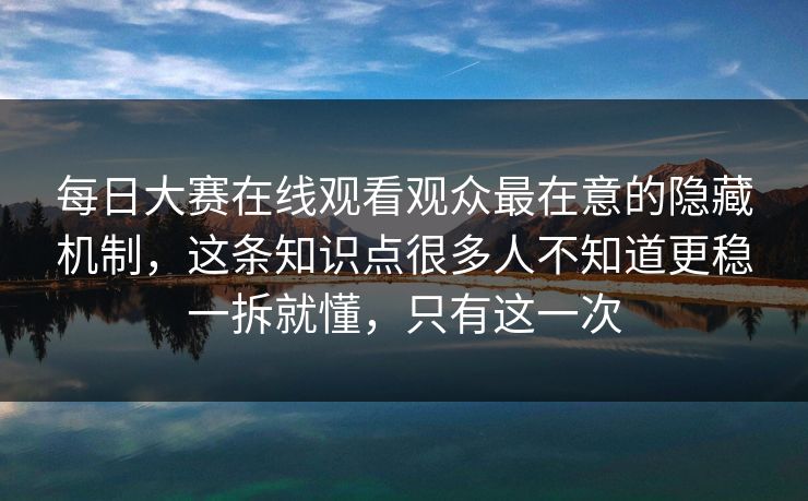 每日大赛在线观看观众最在意的隐藏机制，这条知识点很多人不知道更稳一拆就懂，只有这一次