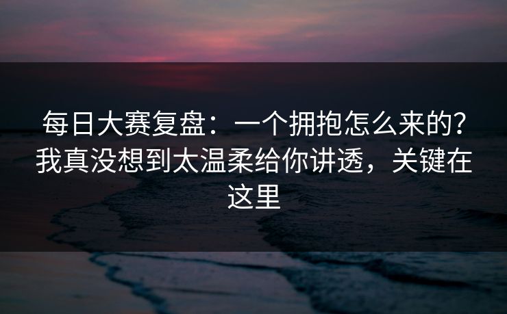 每日大赛复盘：一个拥抱怎么来的？我真没想到太温柔给你讲透，关键在这里