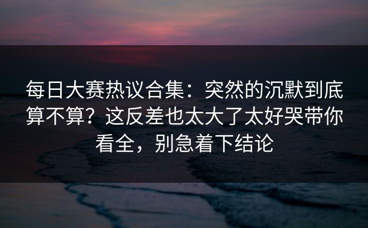 每日大赛热议合集：突然的沉默到底算不算？这反差也太大了太好哭带你看全，别急着下结论