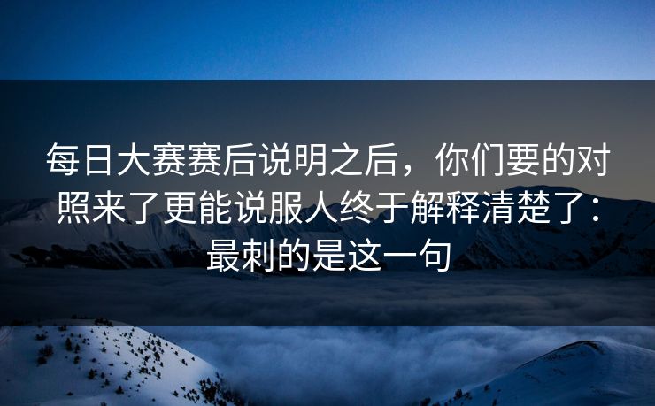 每日大赛赛后说明之后，你们要的对照来了更能说服人终于解释清楚了：最刺的是这一句