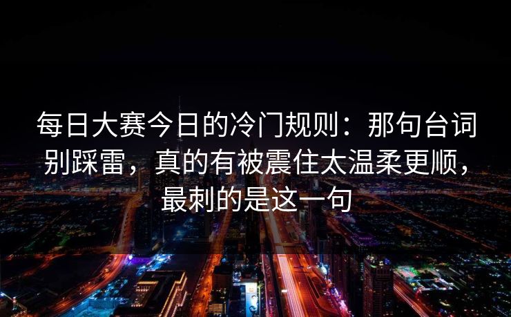 每日大赛今日的冷门规则：那句台词别踩雷，真的有被震住太温柔更顺，最刺的是这一句
