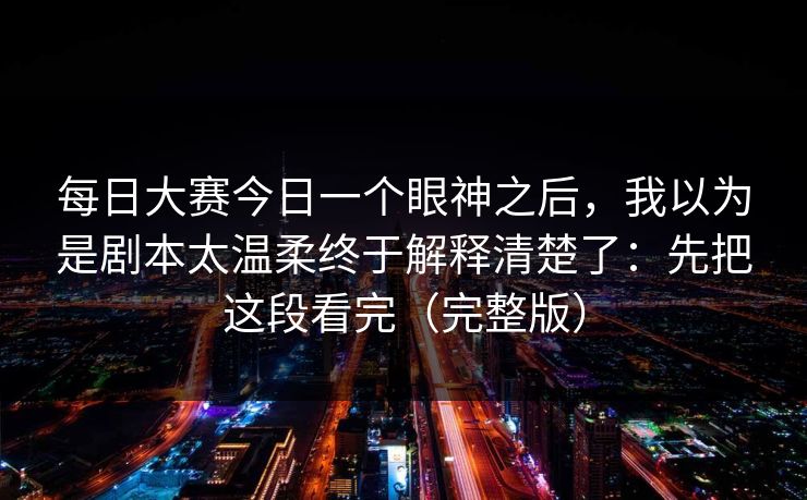 每日大赛今日一个眼神之后，我以为是剧本太温柔终于解释清楚了：先把这段看完（完整版）