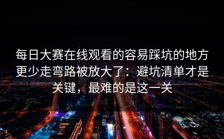 每日大赛在线观看的容易踩坑的地方更少走弯路被放大了：避坑清单才是关键，最难的是这一关