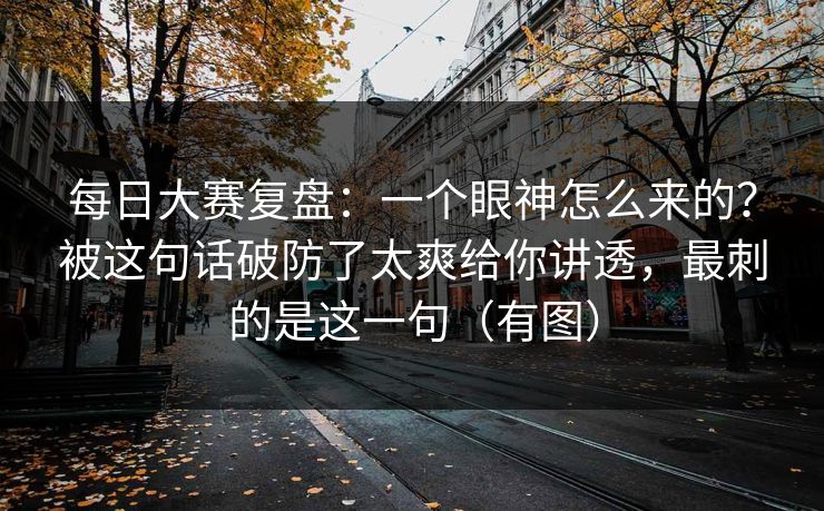 每日大赛复盘：一个眼神怎么来的？被这句话破防了太爽给你讲透，最刺的是这一句（有图）