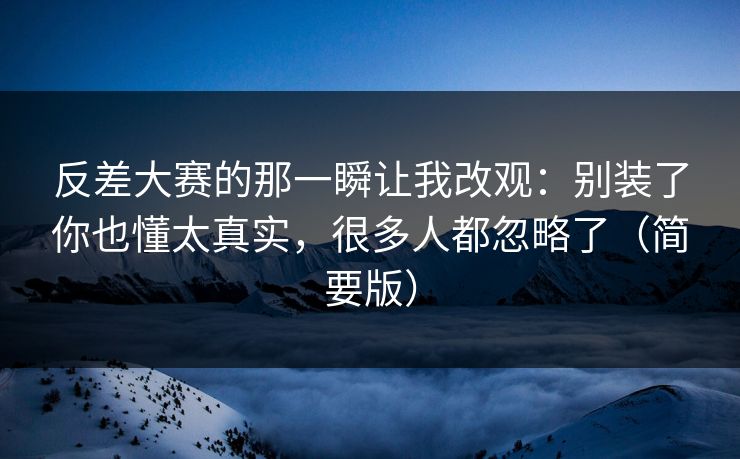反差大赛的那一瞬让我改观：别装了你也懂太真实，很多人都忽略了（简要版）