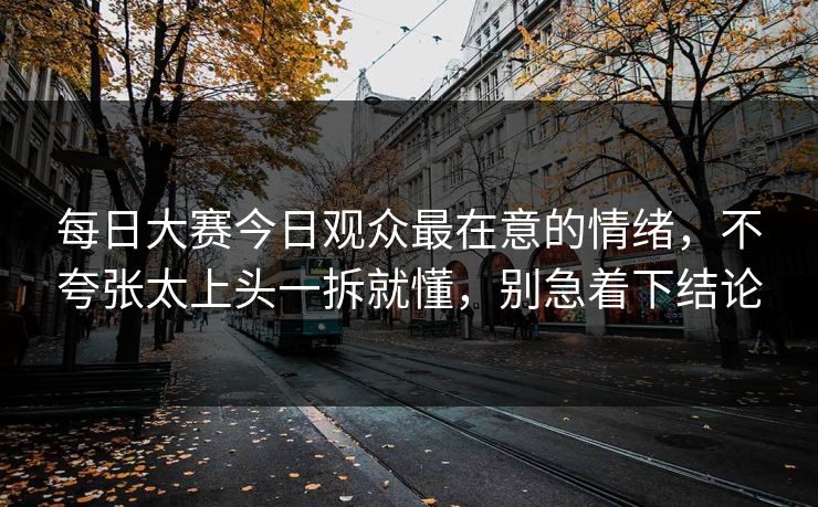每日大赛今日观众最在意的情绪，不夸张太上头一拆就懂，别急着下结论