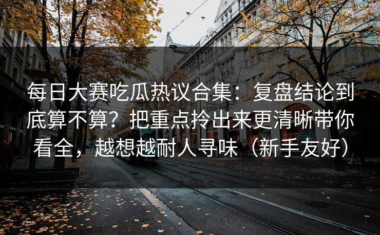 每日大赛吃瓜热议合集:复盘结论到底算不算?把重点拎出来更清晰带你看全,越想越耐人寻味(新手友好) 每日大赛吃瓜热议合集:复盘结论到底算不算?把重点拎出来更清晰带你看全,越想越耐人寻味(新手友好)