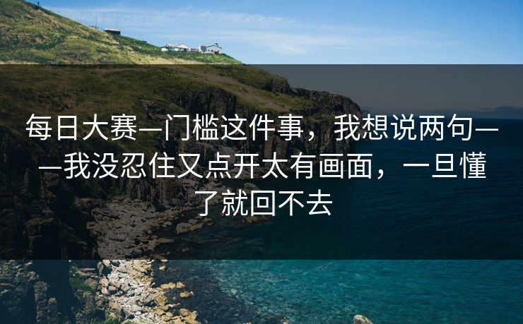 每日大赛—门槛这件事,我想说两句——我没忍住又点开太有画面,一旦懂了就回不去 每日大赛—门槛这件事,我想说两句——我没忍住又点开太有画面,一旦懂了就回不去