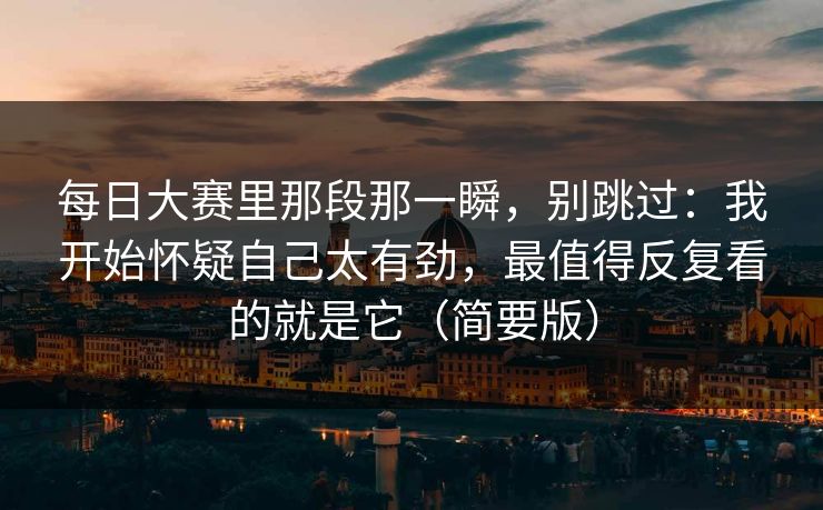 每日大赛里那段那一瞬，别跳过：我开始怀疑自己太有劲，最值得反复看的就是它（简要版）