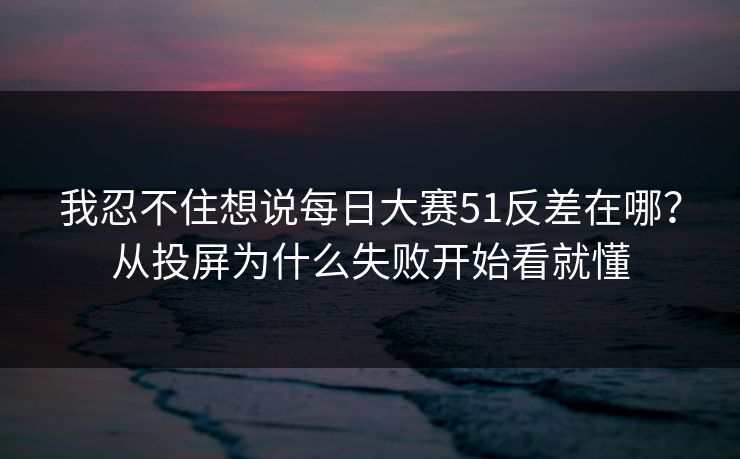 我忍不住想说每日大赛51反差在哪？从投屏为什么失败开始看就懂
