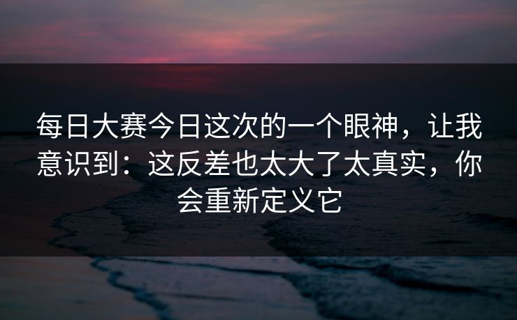 每日大赛今日这次的一个眼神，让我意识到：这反差也太大了太真实，你会重新定义它