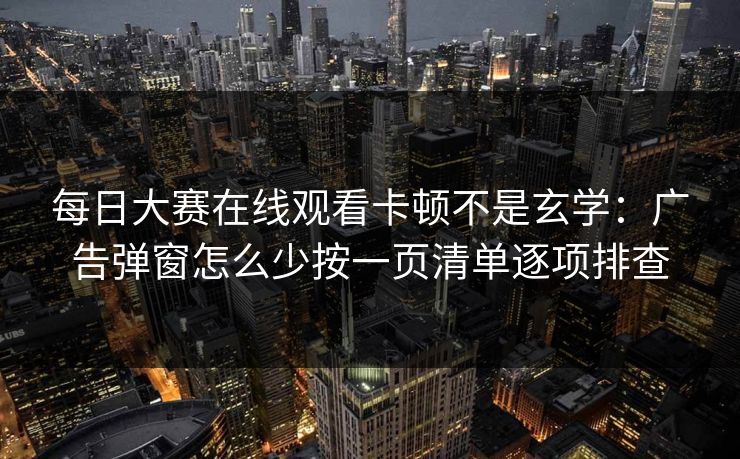 每日大赛在线观看卡顿不是玄学：广告弹窗怎么少按一页清单逐项排查