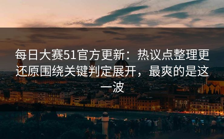每日大赛51官方更新：热议点整理更还原围绕关键判定展开，最爽的是这一波