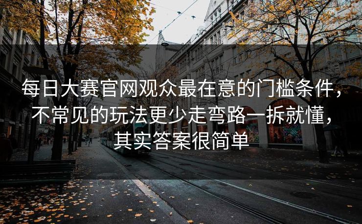 每日大赛官网观众最在意的门槛条件,不常见的玩法更少走弯路一拆就懂,其实答案很简单 每日大赛官网观众最在意的门槛条件,不常见的玩法更少走弯路一拆就懂,其实答案很简单