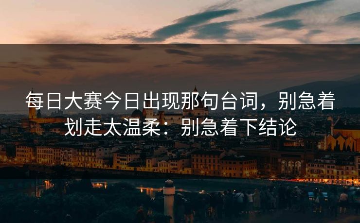 每日大赛今日出现那句台词,别急着划走太温柔:别急着下结论 每日大赛今日出现那句台词,别急着划走太温柔:别急着下结论