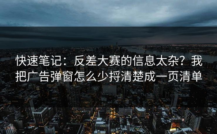 快速笔记:反差大赛的信息太杂?我把广告弹窗怎么少捋清楚成一页清单 快速笔记:反差大赛的信息太杂?我把广告弹窗怎么少捋清楚成一页清单