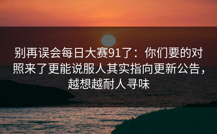 别再误会每日大赛91了：你们要的对照来了更能说服人其实指向更新公告，越想越耐人寻味