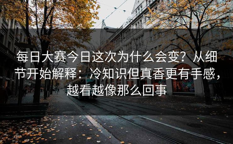 每日大赛今日这次为什么会变？从细节开始解释：冷知识但真香更有手感，越看越像那么回事