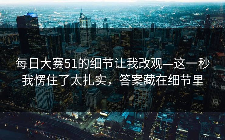 每日大赛51的细节让我改观—这一秒我愣住了太扎实,答案藏在细节里 每日大赛51的细节让我改观—这一秒我愣住了太扎实,答案藏在细节里