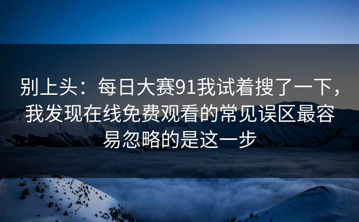 别上头:每日大赛91我试着搜了一下,我发现在线免费观看的常见误区最容易忽略的是这一步 别上头:每日大赛91我试着搜了一下,我发现在线免费观看的常见误区最容易忽略的是这一步