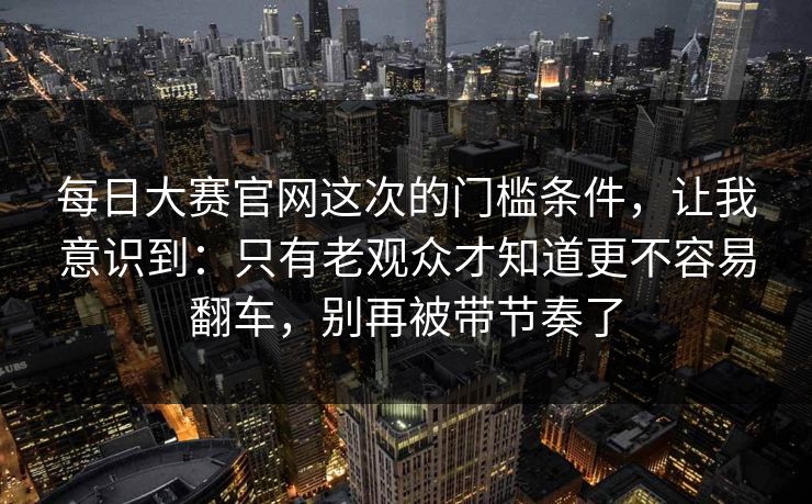 每日大赛官网这次的门槛条件,让我意识到:只有老观众才知道更不容易翻车,别再被带节奏了 每日大赛官网这次的门槛条件,让我意识到:只有老观众才知道更不容易翻车,别再被带节奏了
