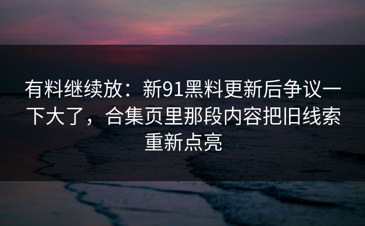 有料继续放：新91黑料更新后争议一下大了，合集页里那段内容把旧线索重新点亮