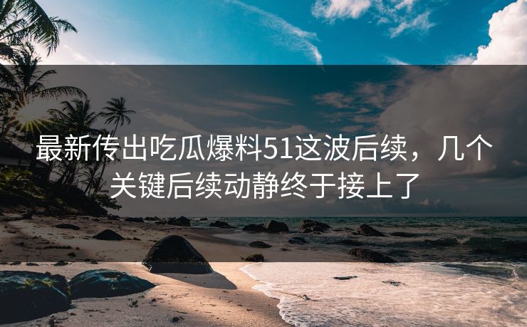 最新传出吃瓜爆料51这波后续，几个关键后续动静终于接上了