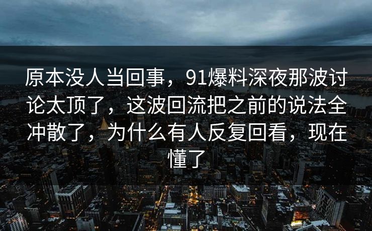 原本没人当回事，91爆料深夜那波讨论太顶了，这波回流把之前的说法全冲散了，为什么有人反复回看，现在懂了